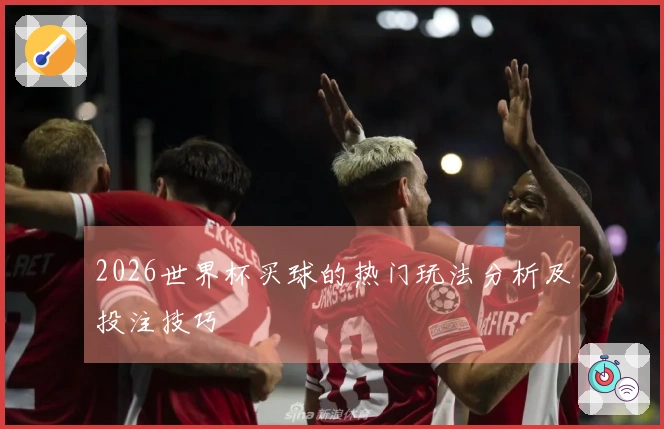 2026世界杯买球的热门玩法分析及投注技巧