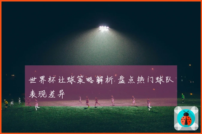 世界杯让球策略解析 盘点热门球队表现差异
