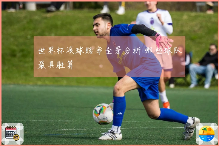 世界杯滚球赔率全景分析 哪些球队最具胜算