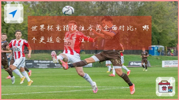世界杯竞猜投注方式全面对比,哪个更适合你下注?