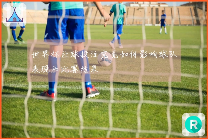 世界杯让球投注究竟如何影响球队表现和比赛结果